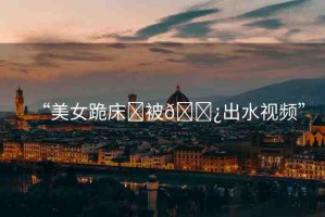 “美女跪床?被??出水視頻”