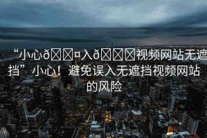 “小心??入??視頻網(wǎng)站無遮擋”小心！避免誤入無遮擋視頻網(wǎng)站的風(fēng)險(xiǎn)