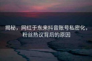 揭秘，網(wǎng)紅于東來抖音賬號私密化，粉絲熱議背后的原因