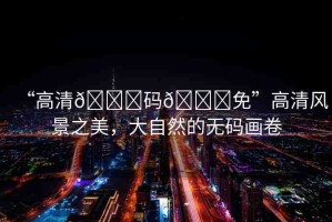 “高清??碼??免”高清風(fēng)景之美，大自然的無碼畫卷