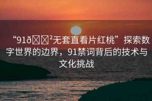 “91??無(wú)套直看片紅桃”探索數(shù)字世界的邊界，91禁詞背后的技術(shù)與文化挑戰(zhàn)