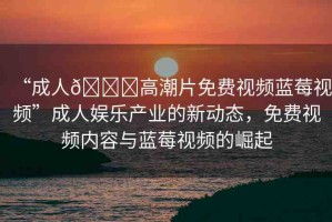 “成人??高潮片免費(fèi)視頻藍(lán)莓視頻”成人娛樂產(chǎn)業(yè)的新動(dòng)態(tài)，免費(fèi)視頻內(nèi)容與藍(lán)莓視頻的崛起