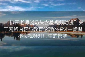 “扒開老師?奶頭含羞視頻動漫”關于網(wǎng)絡內容與教育倫理的探討—警惕不良視頻對師生的影響