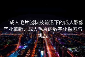 “成人毛片?科技前沿下的成人影像產(chǎn)業(yè)革新，成人毛片的數(shù)字化探索與挑戰(zhàn)