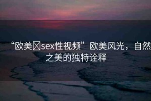 “歐美?sex性視頻”歐美風(fēng)光，自然之美的獨(dú)特詮釋