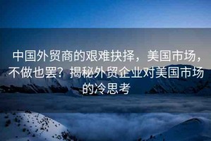 中國(guó)外貿(mào)商的艱難抉擇，美國(guó)市場(chǎng)，不做也罷？揭秘外貿(mào)企業(yè)對(duì)美國(guó)市場(chǎng)的冷思考