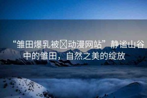 “雛田爆乳被?動漫網(wǎng)站”靜謐山谷中的雛田，自然之美的綻放