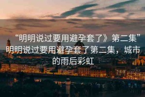 “明明說(shuō)過(guò)要用避孕套了》第二集”明明說(shuō)過(guò)要用避孕套了第二集，城市的雨后彩虹