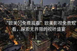 “歐美?免費(fèi)觀看”歐美影視免費(fèi)觀看，探索無界限的視聽盛宴