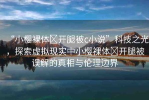 “小櫻裸體?開(kāi)腿被c小說(shuō)”科技之光，探索虛擬現(xiàn)實(shí)中小櫻裸體?開(kāi)腿被誤解的真相與倫理邊界