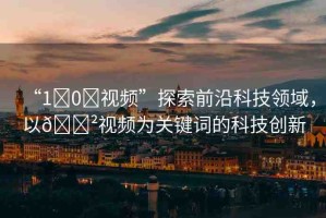 “1?0?視頻”探索前沿科技領(lǐng)域，以??視頻為關(guān)鍵詞的科技創(chuàng)新