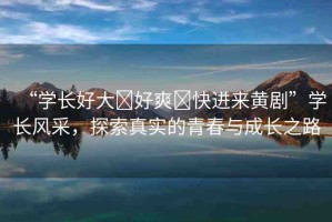 “學(xué)長(zhǎng)好大?好爽?快進(jìn)來(lái)黃劇”學(xué)長(zhǎng)風(fēng)采，探索真實(shí)的青春與成長(zhǎng)之路