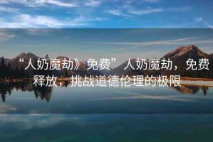 “人奶魔劫》免費”人奶魔劫，免費釋放，挑戰(zhàn)道德倫理的極限