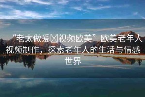 “老太做爰?視頻歐美”歐美老年人視頻制作，探索老年人的生活與情感世界
