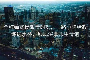 全紅嬋賽場激情時刻，一路小跑給教練送水杯，展現(xiàn)深厚師生情誼