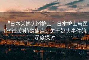 “日本?奶頭?護(hù)士”日本護(hù)士與醫(yī)療行業(yè)的特殊焦點(diǎn)，關(guān)于奶頭事件的深度探討