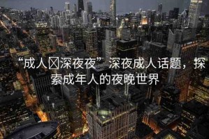 “成人?深夜夜”深夜成人話題，探索成年人的夜晚世界