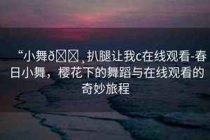 “小舞??扒腿讓我c在線觀看-春日小舞，櫻花下的舞蹈與在線觀看的奇妙旅程