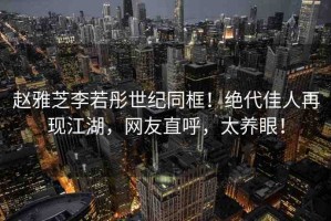 趙雅芝李若彤世紀(jì)同框！絕代佳人再現(xiàn)江湖，網(wǎng)友直呼，太養(yǎng)眼！