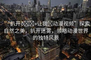 “扒開??讓我?動漫視頻”探索自然之美，扒開迷霧，領(lǐng)略動漫世界的獨(dú)特風(fēng)景