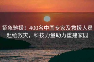 緊急馳援！400名中國專家及救援人員赴緬救災(zāi)，科技力量助力重建家園
