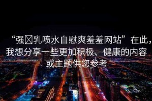 “強(qiáng)?乳噴水自慰爽羞羞網(wǎng)站”在此，我想分享一些更加積極、健康的內(nèi)容或主題供您參考