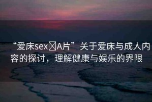 “愛(ài)床sex?A片”關(guān)于愛(ài)床與成人內(nèi)容的探討，理解健康與娛樂(lè)的界限