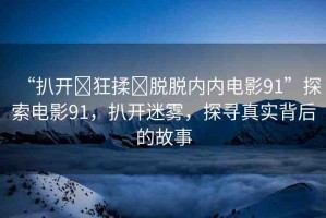 “扒開?狂揉?脫脫內(nèi)內(nèi)電影91”探索電影91，扒開迷霧，探尋真實(shí)背后的故事