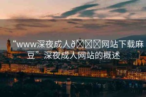 “www深夜成人??網(wǎng)站下載麻豆”深夜成人網(wǎng)站的概述