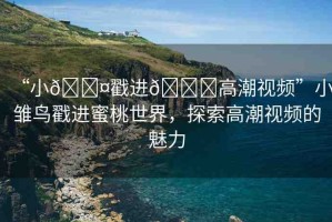 “小??戳進(jìn)??高潮視頻”小雛鳥(niǎo)戳進(jìn)蜜桃世界，探索高潮視頻的魅力