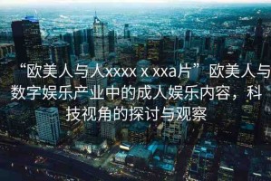“歐美人與人xxxxⅹxxa片”歐美人與數(shù)字娛樂(lè)產(chǎn)業(yè)中的成人娛樂(lè)內(nèi)容，科技視角的探討與觀察
