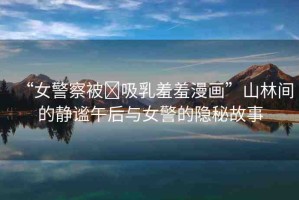 “女警察被?吸乳羞羞漫畫”山林間的靜謐午后與女警的隱秘故事