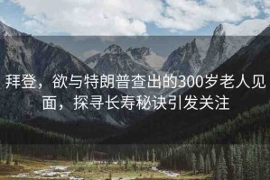 拜登，欲與特朗普查出的300歲老人見面，探尋長壽秘訣引發(fā)關(guān)注