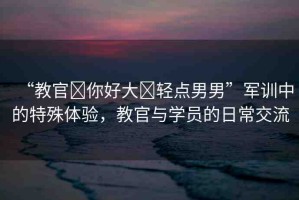 “教官?你好大?輕點男男”軍訓(xùn)中的特殊體驗，教官與學(xué)員的日常交流