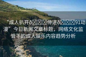 “成人扒開??伸進(jìn)??91動漫”今日新聞文章標(biāo)題，網(wǎng)絡(luò)文化監(jiān)管下的成人娛樂內(nèi)容趨勢分析