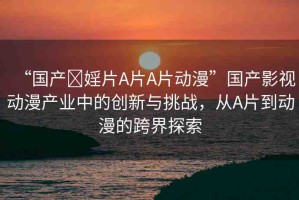 “國產(chǎn)?婬片A片A片動漫”國產(chǎn)影視動漫產(chǎn)業(yè)中的創(chuàng)新與挑戰(zhàn)，從A片到動漫的跨界探索
