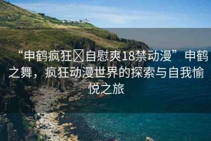 “申鶴瘋狂?自慰爽18禁動(dòng)漫”申鶴之舞，瘋狂動(dòng)漫世界的探索與自我愉悅之旅