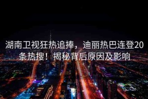 湖南衛(wèi)視狂熱追捧，迪麗熱巴連登20條熱搜！揭秘背后原因及影響