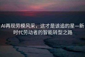 AI再現(xiàn)勞模風(fēng)采，這才是該追的星—新時代勞動者的智能轉(zhuǎn)型之路