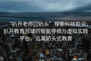 “扒開(kāi)老師?奶頭”探索科技前沿，扒開(kāi)教育領(lǐng)域的智能導(dǎo)師與虛擬實(shí)踐平臺(tái)，遠(yuǎn)離奶頭式教育