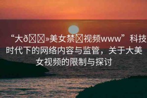 “大??美女禁?視頻www”科技時代下的網(wǎng)絡(luò)內(nèi)容與監(jiān)管，關(guān)于大美女視頻的限制與探討