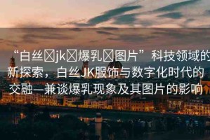 “白絲?jk?爆乳?圖片”科技領(lǐng)域的新探索，白絲JK服飾與數(shù)字化時代的交融—兼談爆乳現(xiàn)象及其圖片的影響