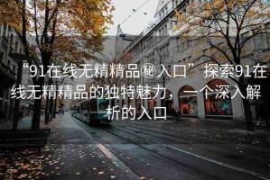“91在線無精精品秘入口”探索91在線無精精品的獨特魅力，一個深入解析的入口