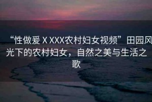 “性做爰ⅩXXX農(nóng)村婦女視頻”田園風(fēng)光下的農(nóng)村婦女，自然之美與生活之歌