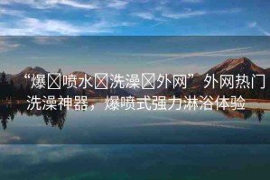 “爆?噴水?洗澡?外網(wǎng)”外網(wǎng)熱門洗澡神器，爆噴式強力淋浴體驗