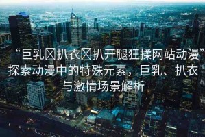 “巨乳?扒衣?扒開腿狂揉網(wǎng)站動漫”探索動漫中的特殊元素，巨乳、扒衣與激情場景解析