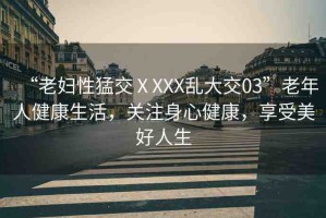 “老婦性猛交ⅩXXX亂大交03”老年人健康生活，關(guān)注身心健康，享受美好人生