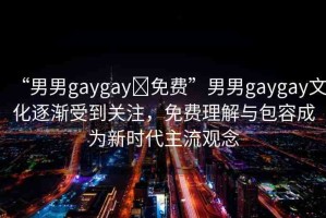 “男男g(shù)aygay?免費(fèi)”男男g(shù)aygay文化逐漸受到關(guān)注，免費(fèi)理解與包容成為新時(shí)代主流觀念