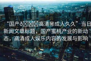 “國產(chǎn)??高清秘成人久久”當(dāng)日新聞文章標(biāo)題，國產(chǎn)蜜桃產(chǎn)業(yè)的新動態(tài)，高清成人娛樂內(nèi)容的發(fā)展與影響