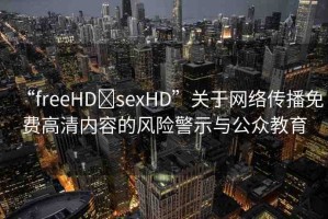 “freeHD?sexHD”關(guān)于網(wǎng)絡(luò)傳播免費(fèi)高清內(nèi)容的風(fēng)險警示與公眾教育